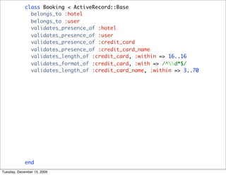 class Booking < ActiveRecord::Base
               belongs_to :hotel
               belongs_to :user
               validates_presence_of :hotel
               validates_presence_of :user
               validates_presence_of :credit_card
               validates_presence_of :credit_card_name
               validates_length_of :credit_card, :within => 16..16
               validates_format_of :credit_card, :with => /^d*$/
               validates_length_of :credit_card_name, :within => 3..70

                def total
                  hotel.price * nights
                end

                def nights
                  ((checkout_date - checkin_date) / 1.day).round
                end

               def to_s
                 "Booking(#{user},#{hotel})"
               end
             end
Tuesday, December 15, 2009
 