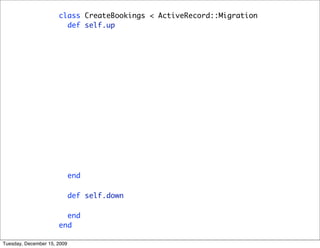 class CreateBookings < ActiveRecord::Migration
                        def self.up
                          create_table :bookings do |t|
                            t.references :user
                            t.references :hotel
                            t.datetime :checkin
                            t.datetime :checkout
                            t.string :credit_card
                            t.string :credit_card_name
                            t.integer :credit_card_expiry_month
                            t.integer :credit_card_expiry_year
                            t.boolean :smoking
                            t.integer :beds

                                 t.timestamps
                               end
                             end

                        def self.down
                          drop_table :bookings
                        end
                      end

Tuesday, December 15, 2009
 