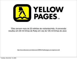 “Eles servem mais de 23 milhões de visitantes/mês. A conversão
             resultou em 20 mil linhas de Ruby em vez de 125 mil linhas de Java e,
              mais importante, facilitou a diﬁculdade que tinham em manutenção.
              Eles também ﬁnalizaram a reescrita do sistema em apenas 3 meses
              com 4 desenvolvedores. Uma vez completo e otimizado, o site deles
                                agora é mais rápido que antes.”




                             http://www.railsonwave.com/railsonwave/2008/6/4/yellowpages-com-migrates-to-rails




Tuesday, December 15, 2009
 