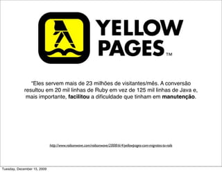 “Eles servem mais de 23 milhões de visitantes/mês. A conversão
             resultou em 20 mil linhas de Ruby em vez de 125 mil linhas de Java e,
              mais importante, facilitou a diﬁculdade que tinham em manutenção.
              Eles também ﬁnalizaram a reescrita do sistema em apenas 3 meses
              com 4 desenvolvedores. Uma vez completo e otimizado, o site deles
                                agora é mais rápido que antes.”




                             http://www.railsonwave.com/railsonwave/2008/6/4/yellowpages-com-migrates-to-rails




Tuesday, December 15, 2009
 