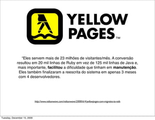 “Eles servem mais de 23 milhões de visitantes/mês. A conversão
             resultou em 20 mil linhas de Ruby em vez de 125 mil linhas de Java e,
              mais importante, facilitou a diﬁculdade que tinham em manutenção.
              Eles também ﬁnalizaram a reescrita do sistema em apenas 3 meses
              com 4 desenvolvedores. Uma vez completo e otimizado, o site deles
                                agora é mais rápido que antes.”




                             http://www.railsonwave.com/railsonwave/2008/6/4/yellowpages-com-migrates-to-rails




Tuesday, December 15, 2009
 
