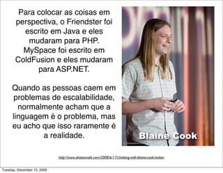 Para colocar as coisas em
       perspectiva, o Friendster foi
         escrito em Java e eles
          mudaram para PHP.
         MySpace foi escrito em
       ColdFusion e eles mudaram
             para ASP.NET.

     Quando as pessoas caem em
      problemas de escalabilidade,
       normalmente acham que a
     linguagem é o problema, mas
     eu acho que isso raramente é
             a realidade.                                                         Blaine Cook

                             http://www.akitaonrails.com/2008/6/17/chatting-with-blaine-cook-twitter


Tuesday, December 15, 2009
 