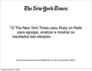 “O The New York Times usou Ruby on Rails
                 para agregar, analizar e mostrar os
              resultados das eleições em quase tempo
             real em um de seus sites mais acessados
                        de todos os tempos.”


                     http://www.computerworld.com.au/article/268003/ruby_rails_rolls_into_enterprise?fp=16&fpid=1




Tuesday, December 15, 2009
 