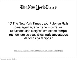 “O The New York Times usou Ruby on Rails
                 para agregar, analizar e mostrar os
              resultados das eleições em quase tempo
             real em um de seus sites mais acessados
                        de todos os tempos.”


                     http://www.computerworld.com.au/article/268003/ruby_rails_rolls_into_enterprise?fp=16&fpid=1




Tuesday, December 15, 2009
 