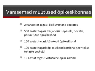 Varasemad muutused õpikeskkonnas

      2400 aastat tagasi: õpikuvastane Socrates

      500 aastat tagasi: karjapoisi, sepaselli, noviitsi,
        parunitütre õpikeskkond
      150 aastat tagasi: külakooli õpikeskkond

      100 aastat tagasi: õpikeskkond ratsionaliseeritakse
        tehaste eeskujul
      10 aastat tagasi: virtuaalne õpikeskkond
 