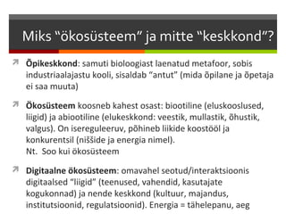 Miks “ökosüsteem” ja mitte “keskkond”?
 Õpikeskkond: samuti bioloogiast laenatud metafoor, sobis
   industriaalajastu kooli, sisaldab “antut” (mida õpilane ja õpetaja
   ei saa muuta)
 Ökosüsteem koosneb kahest osast: biootiline (eluskooslused,
   liigid) ja abiootiline (elukeskkond: veestik, mullastik, õhustik,
   valgus). On isereguleeruv, põhineb liikide koostööl ja
   konkurentsil (niššide ja energia nimel).
   Nt. Soo kui ökosüsteem
 Digitaalne ökosüsteem: omavahel seotud/interaktsioonis
   digitaalsed “liigid” (teenused, vahendid, kasutajate
   kogukonnad) ja nende keskkond (kultuur, majandus,
   institutsioonid, regulatsioonid). Energia = tähelepanu, aeg
 