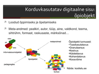  Loodud õppimiseks ja õpetamiseks

 Meta-andmed: pealkiri, autor, tüüp, aine, valdkond, teema,
   sihtrühm, formaat, raskusaste, märksõnad…

                                              Õpiobjekti tunnused:
                                              •Taaskasutatavus
                                              •Granulaarsus
                                              •Kestvus
                                              •Käideldavus
                                              •Kohandatavus
                                              •Koosvõime


                                          • Näide: koolielu.ee
 