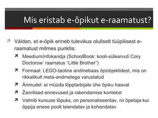  Väidan, et e-õpik erineb tulevikus oluliselt tüüpilisest e-
   raamatust mitmes punktis:
    Meedium/infokandja (SchoolBook: kooli-sülearvuti Cory
       Doctorow’ raamatus “Little Brother”)
    Formaat: LEGO-taoline andmebaas õpiobjektidest, mis on
       rikkalikult meta-andmetega varustatud
    Ärimudel: ei müüda lõpptarbijale ühe õpiku haaval
    Žanrilised erinevused ja rakendamise kontekst
    Valmib kursuse lõpuks, on personaliseeritav, nii õpetaja kui
       õppija enese poolt laiendatav ja kohandatav
 