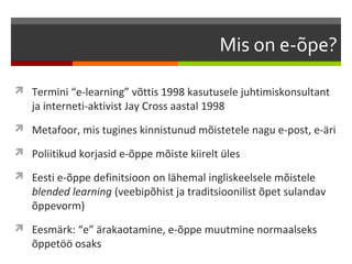 Mis on e-õpe?

 Termini “e-learning” võttis 1998 kasutusele juhtimiskonsultant
   ja interneti-aktivist Jay Cross aastal 1998
 Metafoor, mis tugines kinnistunud mõistetele nagu e-post, e-äri

 Poliitikud korjasid e-õppe mõiste kiirelt üles

 Eesti e-õppe definitsioon on lähemal ingliskeelsele mõistele
   blended learning (veebipõhist ja traditsioonilist õpet sulandav
   õppevorm)
 Eesmärk: “e” ärakaotamine, e-õppe muutmine normaalseks
   õppetöö osaks
 
