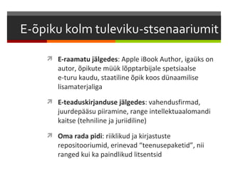  E-raamatu jälgedes: Apple iBook Author, igaüks on
   autor, õpikute müük lõpptarbijale spetsiaalse
   e-turu kaudu, staatiline õpik koos dünaamilise
   lisamaterjaliga
 E-teaduskirjanduse jälgedes: vahendusfirmad,
   juurdepääsu piiramine, range intellektuaalomandi
   kaitse (tehniline ja juriidiline)
 Oma rada pidi: riiklikud ja kirjastuste
   repositooriumid, erinevad “teenusepaketid”, nii
   ranged kui ka paindlikud litsentsid
 