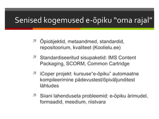  Õpiobjektid, metaandmed, standardid,
   repositoorium, kvaliteet (Koolielu.ee)
 Standardiseeritud sisupaketid: IMS Content
   Packaging, SCORM, Common Cartridge
 iCoper projekt: kursuse“e-õpiku” automaatne
   kompileerimine pädevustest/õpiväljunditest
   lähtudes
 Siiani lahenduseta probleemid: e-õpiku ärimudel,
   formaadid, meedium, riistvara
 