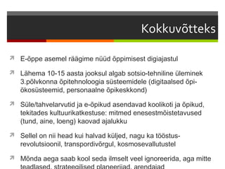  E-õppe asemel räägime nüüd õppimisest digiajastul

 Lähema 10-15 aasta jooksul algab sotsio-tehniline üleminek
   3.põlvkonna õpitehnoloogia süsteemidele (digitaalsed õpi-
   ökosüsteemid, personaalne õpikeskkond)
 Süle/tahvelarvutid ja e-õpikud asendavad koolikoti ja õpikud,
   tekitades kultuurikatkestuse: mitmed enesestmõistetavused
   (tund, aine, loeng) kaovad ajalukku
 Sellel on nii head kui halvad küljed, nagu ka tööstus-
   revolutsioonil, transpordivõrgul, kosmosevallutustel
 Mõnda aega saab kool seda ilmselt veel ignoreerida, aga mitte
 