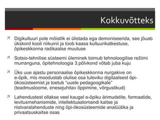  Digikultuuri pole mõistlik ei ülistada ega demoniseerida, see jõuab
   ükskord kooli niikuinii ja toob kaasa kultuurikatkestuse,
   õpikeskkonna radikaalse muutuse
 Sotsio-tehnilise süsteemi üleminek toimub tehnoloogilise režiimi
   murranguna, õpitehnoloogia 3.põlvkond võtab juba kuju
 Üks uue ajastu personaalse õpikeskkonna nurgakive on
   e-õpik, mis moodustab olulise osa tuleviku digitaalsest õpi-
   ökosüsteemist ja toetub “uuele pedagoogikale”
   (teadmusloome, enesejuhitav õppimine, võrgustikud)
 Lahendustest ollakse veel kaugel e-õpiku ärimudelite, formaatide,
   levitusmehanismide, intellektuaalomandi kaitse ja
   riistvaralahenduste ning õpi-ökosüsteemide analüütika ja
   privaatsuskaitse osas
 