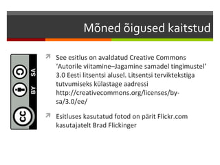 Mõned õigused kaitstud

 See esitlus on avaldatud Creative Commons
   ‘Autorile viitamine–Jagamine samadel tingimustel’
   3.0 Eesti litsentsi alusel. Litsentsi terviktekstiga
   tutvumiseks külastage aadressi
   http://creativecommons.org/licenses/by-
   sa/3.0/ee/
 Esitluses kasutatud fotod on pärit Flickr.com
   kasutajatelt Brad Flickinger
 