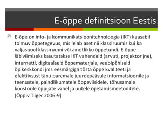 E-õppe definitsioon Eestis
 E-õpe on info- ja kommunikatsioonitehnoloogia (IKT) kaasabil
   toimuv õppetegevus, mis leiab aset nii klassiruumis kui ka
   väljaspool klassiruumi või ametlikku õppetundi. E-õppe
   läbiviimiseks kasutatakse IKT vahendeid (arvuti, projektor jne),
   internetti, digitaalseid õppematerjale, veebipõhiseid
   õpikeskkondi jms eesmärgiga tõsta õppe kvaliteeti ja
   efektiivsust tänu paremale juurdepääsule informatsioonile ja
   teenustele, paindlikumatele õppeviisidele, tõhusamale
   koostööle õppijate vahel ja uutele õpetamismeetoditele.
   (Õppiv Tiiger 2006-9)
 