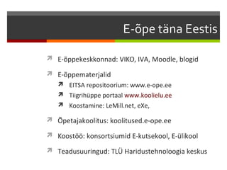 E-õpe täna Eestis

 E-õppekeskkonnad: VIKO, IVA, Moodle, blogid

 E-õppematerjalid
    EITSA repositoorium: www.e-ope.ee
    Tiigrihüppe portaal www.koolielu.ee
    Koostamine: LeMill.net, eXe,

 Õpetajakoolitus: koolitused.e-ope.ee

 Koostöö: konsortsiumid E-kutsekool, E-ülikool

 Teadusuuringud: TLÜ Haridustehnoloogia keskus
 