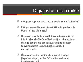 Digiajastu: mis ja miks?

 E-õppest kujunes 2002-2012 poolkinnine “salaselts”

 E-õppe asemel tuleks täna rääkida õppimisest ja
   õpetamisest digiajastul
 Digiajastu: mitte teaduslik termin (nagu näiteks
   infoühiskond või võrguühiskond), vaid metafoor,
   millega tähistame tänapäevast digitaalsetest
   töövahenditest ja meediast rikastatud
   elukeskkonda
 Õppimine ja õpetamine digiajastul: e-õppe
   järgmine etapp, milles “e” on ära kadunud,
 