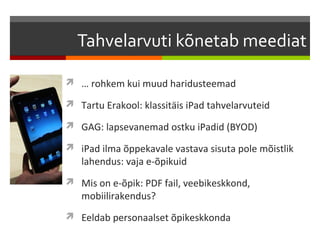 Tahvelarvuti kõnetab meediat

 … rohkem kui muud haridusteemad

 Tartu Erakool: klassitäis iPad tahvelarvuteid

 GAG: lapsevanemad ostku iPadid (BYOD)

 iPad ilma õppekavale vastava sisuta pole mõistlik
   lahendus: vaja e-õpikuid
 Mis on e-õpik: PDF fail, veebikeskkond,
   mobiilirakendus?
 Eeldab personaalset õpikeskkonda
 