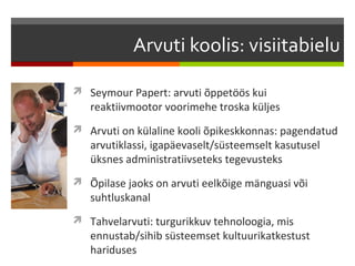 Arvuti koolis: visiitabielu

 Seymour Papert: arvuti õppetöös kui
   reaktiivmootor voorimehe troska küljes
 Arvuti on külaline kooli õpikeskkonnas: pagendatud
   arvutiklassi, igapäevaselt/süsteemselt kasutusel
   üksnes administratiivseteks tegevusteks
 Õpilase jaoks on arvuti eelkõige mänguasi või
   suhtluskanal
 Tahvelarvuti: turgurikkuv tehnoloogia, mis
   ennustab/sihib süsteemset kultuurikatkestust
   hariduses
 