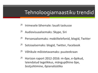 Tehnoloogiamaastiku trendid

 Inimesele lähemale: laualt taskusse

 Audiovisuaalsemaks: Skype, Siri

 Personaalsemaks: mobiiltelefonid, blogid, Twitter

 Sotsiaalsemaks: blogid, Twitter, Facebook

 Võhikule mõistetavamaks: puuteekraan

 Horizon raport 2012-2016: m-õpe, e-õpikud,
   laiendatud tegelikkus, mängupõhine õpe,
   žestjuhtimine, õpianalüütika
 