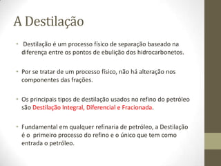 Esquemas de RefinoUm Esquema de Refino define e delimita o tipo e a qualidade dos produtos da refinaria, por isso, alguns derivados podem ser produzidos em todas ou apenas em uma refinaria.Durante a vida de uma refinaria, pode mudar o tipo de petróleo que ela recebe, como também podem mudar as     especificações  (qualidade) ou a demanda  (quantidade) dos derivados por ela produzidosIsto é, uma capacidade de reprogramação na operação do seu Esquema de Refino, que permite reajustar o funcionamento das  Unidades para se adequar a mudanças no tipo de óleo e nas necessidades do mercado e ambientais