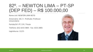 82º. – NEWTON LIMA – PT-SP 
(DEP FED) – R$ 100.000,00 
Nome civil: NEWTON LIMA NETO 
Aniversário: 28 / 2 - Profissão: Professor 
Universitário 
Partido/UF: PT / SP / Titular 
Telefone: (61) 3215-5805 - Fax: 3215-2805 
Legislaturas: 11/15 
20/09/2014 GEORDANDI ALVES BARRETO 105 
 