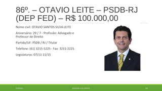 86º. – OTAVIO LEITE – PSDB-RJ 
(DEP FED) – R$ 100.000,00 
Nome civil: OTAVIO SANTOS SILVA LEITE 
Aniversário: 29 / 7 - Profissão: Advogado e 
Professor de Direito 
Partido/UF: PSDB / RJ / Titular 
Telefone: (61) 3215-5225 - Fax: 3215-2225 
Legislaturas: 07/11 11/15 
20/09/2014 GEORDANDI ALVES BARRETO 109 
 
