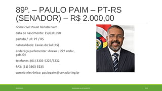 89º. – PAULO PAIM – PT-RS 
(SENADOR) – R$ 2.000,00 
nome civil: Paulo Renato Paim 
data de nascimento: 15/03/1950 
partido / UF: PT / RS 
naturalidade: Caxias do Sul (RS) 
endereço parlamentar: Anexo I, 22º andar, 
gab. 04 
telefones: (61) 3303-5227/5232 
FAX: (61) 3303-5235 
correio eletrônico: paulopaim@senador.leg.br 
20/09/2014 GEORDANDI ALVES BARRETO 112 
 