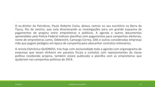 O ex-diretor da Petrobras, Paulo Roberto Costa, deixou rastros no seu escritório na Barra da 
Tijuca, Rio de Janeiro, que está direcionando as investigações para um grande esquema de 
pagamentos de propina entre empreiteiras e políticos. A agenda e outros documentos 
apreendidos pela Polícia Federal indicam planilhas com pagamentos para campanhas eleitorais, 
nome de empreiteiras como, Odebrecht, Camargo Correa, OAS e outras consideradas empresas 
mãe que pagam pedágios em época de campanha para abocanhar contratos milionários. 
A revista Eletrônica QUIDNOVI, trás hoje com exclusividade toda a agenda com organograma de 
empresas que lavam dinheiro em paraísos fiscais e contatos com representantes da classe 
política recebendo propina, também estará publicado a planilha com as empreiteiras que 
ajudariam nas campanhas politicas de 2014. 
20/09/2014 GEORDANDI ALVES BARRETO 14 
 