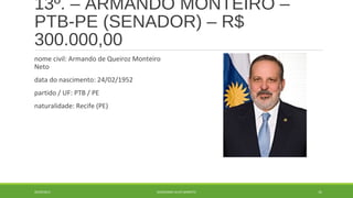 13º. – ARMANDO MONTEIRO – 
PTB-PE (SENADOR) – R$ 
300.000,00 
nome civil: Armando de Queiroz Monteiro 
Neto 
data do nascimento: 24/02/1952 
partido / UF: PTB / PE 
naturalidade: Recife (PE) 
20/09/2014 GEORDANDI ALVES BARRETO 35 
 