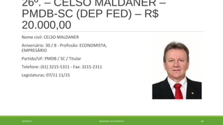 26º. – CELSO MALDANER – 
PMDB-SC (DEP FED) – R$ 
20.000,00 
Nome civil: CELSO MALDANER 
Aniversário: 30 / 8 - Profissão: ECONOMISTA, 
EMPRESÁRIO 
Partido/UF: PMDB / SC / Titular 
Telefone: (61) 3215-5311 - Fax: 3215-2311 
Legislaturas: 07/11 11/15 
20/09/2014 GEORDANDI ALVES BARRETO 48 
 