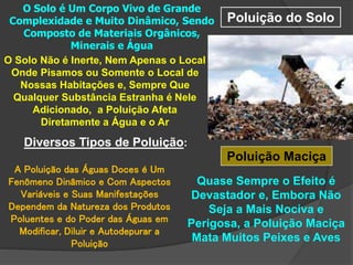 Poluição do Solo
O Solo é Um Corpo Vivo de Grande
Complexidade e Muito Dinâmico, Sendo
Composto de Materiais Orgânicos,
Minerais e Água
O Solo Não é Inerte, Nem Apenas o Local
Onde Pisamos ou Somente o Local de
Nossas Habitações e, Sempre Que
Qualquer Substância Estranha é Nele
Adicionado, a Poluição Afeta
Diretamente a Água e o Ar
Diversos Tipos de Poluição:
A Poluição das Águas Doces é Um
Fenômeno Dinâmico e Com Aspectos
Variáveis e Suas Manifestações
Dependem da Natureza dos Produtos
Poluentes e do Poder das Águas em
Modificar, Diluir e Autodepurar a
Poluição
Poluição Maciça
Quase Sempre o Efeito é
Devastador e, Embora Não
Seja a Mais Nociva e
Perigosa, a Poluição Maciça
Mata Muitos Peixes e Aves
 