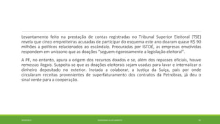 Levantamento feito na prestação de contas registradas no Tribunal Superior Eleitoral (TSE) 
revela que cinco empreiteiras acusadas de participar do esquema este ano doaram quase R$ 90 
milhões a políticos relacionados ao escândalo. Procuradas por ISTOÉ, as empresas envolvidas 
respondem em uníssono que as doações “seguem rigorosamente a legislação eleitoral”. 
A PF, no entanto, apura a origem dos recursos doados e se, além dos repasses oficiais, houve 
remessas ilegais. Suspeita-se que as doações eleitorais sejam usadas para lavar e internalizar o 
dinheiro depositado no exterior. Instada a colaborar, a Justiça da Suíça, país por onde 
circularam receitas provenientes de superfaturamento dos contratos da Petrobras, já deu o 
sinal verde para a cooperação. 
20/09/2014 GEORDANDI ALVES BARRETO 10 
 