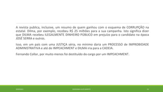 A revista publica, inclusive, um resumo de quem ganhou com o esquema de CORRUPÇÃO na 
estatal. Dilma, por exemplo, recebeu R$ 25 milhões para a sua campanha. Isto significa dizer 
que DILMA recebeu ILEGALMENTE DINHEIRO PÚBLICO em prejuízo para o candidato na época 
JOSÉ SERRA e outros. 
Isso, em um país com uma JUSTIÇA séria, no mínimo daria um PROCESSO de IMPROBIDADE 
ADMINISTRATIVA e até de IMPEACHMENT e DILMA iria para a CADEIA. 
Fernando Collor, por muito menos foi destituído do cargo por um IMPEACHMENT. 
20/09/2014 GEORDANDI ALVES BARRETO 12 
 