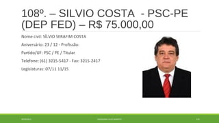 108º. – SILVIO COSTA - PSC-PE 
(DEP FED) – R$ 75.000,00 
Nome civil: SÍLVIO SERAFIM COSTA 
Aniversário: 23 / 12 - Profissão: 
Partido/UF: PSC / PE / Titular 
Telefone: (61) 3215-5417 - Fax: 3215-2417 
Legislaturas: 07/11 11/15 
20/09/2014 GEORDANDI ALVES BARRETO 131 
 