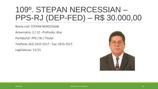 109º. STEPAN NERCESSIAN – 
PPS-RJ (DEP-FED) – R$ 30.000,00 
Nome civil: STEPAN NERCESSIAN 
Aniversário: 2 / 12 - Profissão: Ator 
Partido/UF: PPS / RJ / Titular 
Telefone: (61) 3215-5517 - Fax: 3215-2517 
Legislaturas: 11/15 
20/09/2014 GEORDANDI ALVES BARRETO 132 
 
