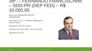 39º. – FERNANDO FRANCISCHINI 
– SDD-PR (DEP FED) – R$ 
10.000,00 
Nome civil: FERNANDO DESTITO 
FRANCISCHINI 
Aniversário: 26 / 3 - Profissão: Delegado de 
Polícia Federal 
Partido/UF: SD / PR / Titular 
Telefone: (61) 3215-5265 - Fax: 3215-2265 
Legislaturas: 11/15 
20/09/2014 GEORDANDI ALVES BARRETO 61 
 