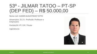 53º - JILMAR TATOO – PT-SP 
(DEP FED) – R$ 50.000,00 
Nome civil: JILMAR AUGUSTINHO TATTO 
Aniversário: 25 / 6 - Profissão: Professor e 
Empresário 
Partido/UF: PT / SP / Titular 
Legislaturas: 
20/09/2014 GEORDANDI ALVES BARRETO 75 
 