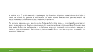 A revista “Isto É” publica extensa reportagem detalhando o esquema na Petrobras abasteceu o 
caixa de aliados do governo e informando os novos nomes denunciados pelo ex-diretor de 
Abastecimento Paulo Roberto Costa na delação premiada. 
Na semana passada, após as denúncias feitas pela Revista Veja, as investigações avançaram 
sobre o rastreamento do dinheiro desviado. Os levantamentos preliminares já confirmaram que 
boa parte da lista de parlamentares e chefes de governos estaduais contemplada, segundo o 
delator, pelo propinoduto da Petrobras, tem conexão direta com as empresas envolvidas no 
esquema da estatal. 
20/09/2014 GEORDANDI ALVES BARRETO 8 
 