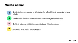 Muista nämä!
Kestävän luonnonvarojen käytön tulee olla taloudellisesti kannattavin tapa
toimia.
Muutokseen tarvitaan kaikki ammatit, ikäkaudet ja koulutustasot.
Kestävät ratkaisut pitää olla perustoimintaa yhteiskunnassa.
Jokaisella päätöksellä on merkitystä!
4
5
6
7
 