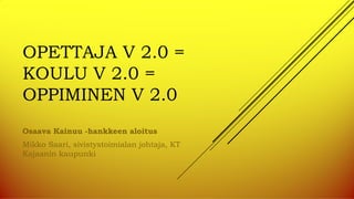 OPETTAJA V 2.0 =
KOULU V 2.0 =
OPPIMINEN V 2.0
Osaava Kainuu -hankkeen aloitus
Mikko Saari, sivistystoimialan johtaja, KT
Kajaanin kaupunki
 