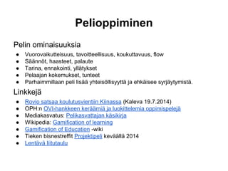 Pelioppiminen
Pelin ominaisuuksia
● Vuorovaikutteisuus, tavoitteellisuus, koukuttavuus, flow
● Säännöt, haasteet, palaute
● Tarina, ennakointi, yllätykset
● Pelaajan kokemukset, tunteet
● Parhaimmillaan peli lisää yhteisöllisyyttä ja ehkäisee syrjäytymistä.
Linkkejä
● Rovio satsaa koulutusvientiin Kiinassa (Kaleva 19.7.2014)
● OPH:n OVI-hankkeen keräämiä ja luokittelemia oppimispelejä
● Mediakasvatus: Pelikasvattajan käsikirja
● Wikipedia: Gamification of learning
● Gamification of Education -wiki
● Tieken bisnestreffit Projektipeli keväällä 2014
● Lentävä liitutaulu
 