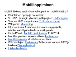Mobiilioppiminen
Mobiili, liikkuva oppiminen vai oppiminen mobiililaitteilla?
● Perinteinen oppikirja on mobiili!
● V. 1997 Helsingin yliopisto ja Kilpisjärvi: LIVE-projekti
● Vuonna 2001 m-oppimista ITK-konferenssissa
● Wikipedia: M-learning
● Ulos oppimaan! nano-oppiminen bussipysäkillä,
äänitiedostot työmatkalla ja lenkkipolulla
● Harto Pönkä: Tabletit opetuksessa 11.8.2014
● Mobiilioppimisen kansainvälinen konferenssi
● Mobiilikesäkoulu Mustialassa keväisin
● IT-kouluttajien Taskukoulu Tallinnassa vuonna 2012 ja
linkkejä Diigo-ryhmässä
● Liikkeelle!-hanke
 