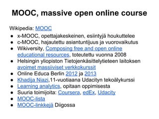 MOOC, massive open online course
Wikipedia: MOOC
● x-MOOC, opettajakeskeinen, esiintyjä houkuttelee
● c-MOOC, hajautettu asiantuntijuus ja vuorovaikutus
● Wikiversity, Composing free and open online
educational resources, toteutettu vuonna 2008
● Helsingin yliopiston Tietojenkäsittelytieteen laitoksen
avoimet massiiviset verkkokurssit
● Online Educa Berlin 2012 ja 2013
● Khadija Niazi,11-vuotiaana Udacityn tekoälykurssi
● Learning analytics, opitaan oppimisesta
● Suuria toimijoita: Coursera, edEx, Udacity
● MOOC-lista
● MOOC-linkkejä Diigossa
 