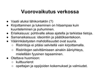 Vuorovaikutus verkossa
● Vaatii aluksi lähikontaktin (?)
● Kirjoittaminen ja lukeminen on hitaampaa kuin
kuunteleminen ja puhuminen.
● Eriaikaisuus: pohtivalle aikaa ajatella ja tarkistaa tietoja.
● Samanaikaisuus: ideointiin ja päätöksentekoon.
● Väärinkäsitysten mahdollisuudet ovat suuria.
○ Ristiriitoja ei pitäisi selvitellä vain kirjoittamalla.
○ Ristiriitojen selvittämiseen ainakin ääniyhteys,
mielellään fyysinen tapaaminen.
● Otettava huomioon:
○ kulttuurierot
○ opettajan ja oppijoiden kokemukset ja valmiudet.
 