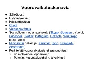 Vuorovaikutuskanavia
● Sähköposti
● Ryhmätyöalue
● Keskustelualue
● Chatti
● Videoneuvottelu
● Sosiaalisen median palveluja (Skype, Googlen palvelut,
Facebook, Twitter, Instagram, LinkedIn, WhatsApp,
blogit, wikit)
● Microsoftin palveluja (Yammer, Lync, Live@edu,
SharePoint)
● Perinteistä vuorovaikutusta ei saa unohtaa!
○ Kasvokkainen tapaaminen
○ Puhelin, neuvottelupuhelin, tekstiviesti
 
