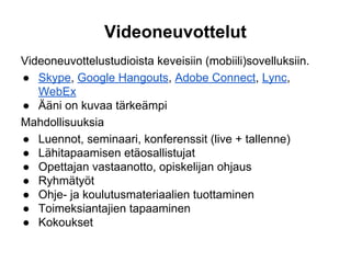 Videoneuvottelut
Videoneuvottelustudioista keveisiin (mobiili)sovelluksiin.
● Skype, Google Hangouts, Adobe Connect, Lync,
WebEx
● Ääni on kuvaa tärkeämpi
Mahdollisuuksia
● Luennot, seminaari, konferenssit (live + tallenne)
● Lähitapaamisen etäosallistujat
● Opettajan vastaanotto, opiskelijan ohjaus
● Ryhmätyöt
● Ohje- ja koulutusmateriaalien tuottaminen
● Toimeksiantajien tapaaminen
● Kokoukset
 