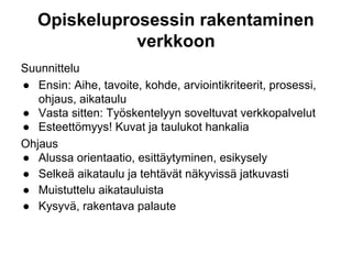 Opiskeluprosessin rakentaminen
verkkoon
Suunnittelu
● Ensin: Aihe, tavoite, kohde, arviointikriteerit, prosessi,
ohjaus, aikataulu
● Vasta sitten: Työskentelyyn soveltuvat verkkopalvelut
● Esteettömyys! Kuvat ja taulukot hankalia
Ohjaus
● Alussa orientaatio, esittäytyminen, esikysely
● Selkeä aikataulu ja tehtävät näkyvissä jatkuvasti
● Muistuttelu aikatauluista
● Kysyvä, rakentava palaute
 