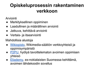 Opiskeluprosessin rakentaminen
verkkoon
Arviointi
● Merkityksellinen oppiminen
● Laadullinen ja määrällinen arviointi
● Jatkuva, kehittävä arviointi
● Vertais- ja itsearviointi
Mahdollisia alustoja
● Wikiopisto, Wikimedia-säätiön verkkoyhteisö ja
oppimisympäristö
● P2PU, hyötyä tavoittelematon avoimen oppimisen
yhteisö
● Eliademy, ex-nokialaisten Suomessa kehittämä,
avoimen lähdekoodin sovellus
 
