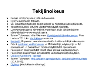 Tekijänoikeus
● Suojaa teoskynnyksen ylittäviä tuotoksia.
● Syntyy materiaalin tekijälle.
● Voi luovuttaa kirjallisella sopimuksella tai hiljaisella suostumuksella.
● Tekijänoikeuslaki ei tunne vilpittömän käytön käsitettä.
● Luokkaopetuksessa käytettävät materiaalit eivät välttämättä ole
käytettävissä verkko-opetuksessa.
● Tarmo Toikkanen, Ville Oksanen: Opettajan tekijänoikeusopas. Finn
Lectura 2011, ks. Kopiokissa-sarjakuva
● Kopiraitti, Kopioston ja opetusministeriön tuottama tekijänoikeusopas
● Edu.fi, opettajan verkkopalvelu -> Materiaaleja ja työtapoja -> Tvt
opetuksessa -> Sosiaalisen median käyttöehdot opetuksessa
● Palveluiden sopimusehdot voivat ottaa kantaa tekijänoikeuteen.
● Palvelimen sijaintimaan lainsäädäntö vaikuttaa tekijänoikeuteen.
● Creative Commons -lisenssi
● Tarmo Toikkanen: Mitä jokaisen opettajan tulisi tietää tekijänoikeudesta
(20.4.2012).
● Digilupa (Kopiokissan näkemys)
 
